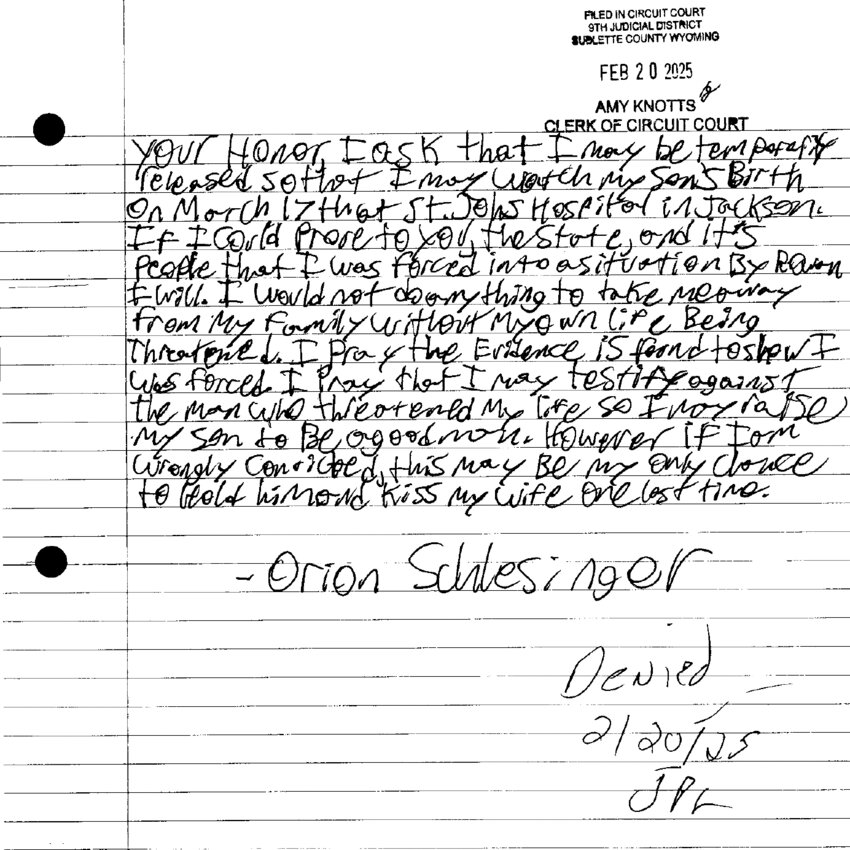A February 20 letter written by defendant Orion Schlesinger in which the 18-year-old who is charged with conspiracy to commit first-degree murder and felony theft pleads with Sublette County Circuit Court Judge John LaBuda to temporarily release him from custody so he could witness the birth of his child. The judge denied the request the same day. Schlesinger’s child was born days before his March 11 probable cause hearing. The capital murder cases against him and Rowan Littauer, 19, were bound over to Sublette County District Court.